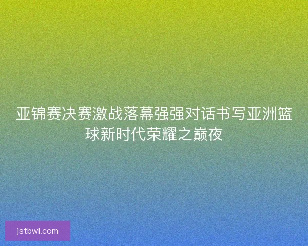 亚锦赛决赛激战落幕强强对话书写亚洲篮球新时代荣耀之巅夜