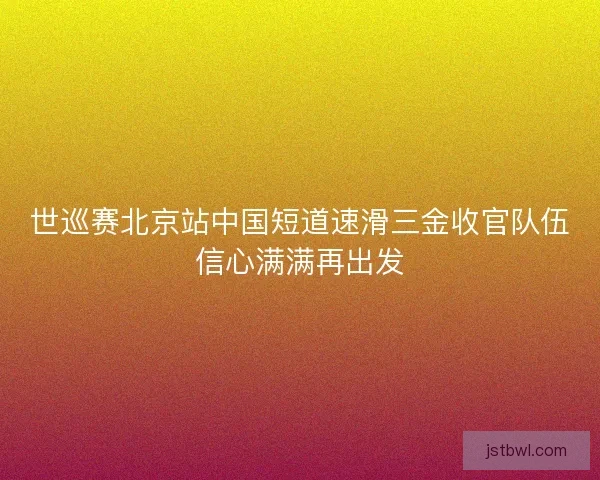 世巡赛北京站中国短道速滑三金收官队伍信心满满再出发