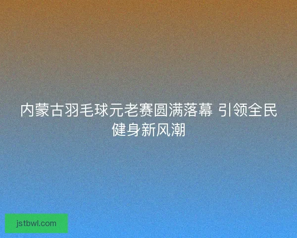 内蒙古羽毛球元老赛圆满落幕 引领全民健身新风潮