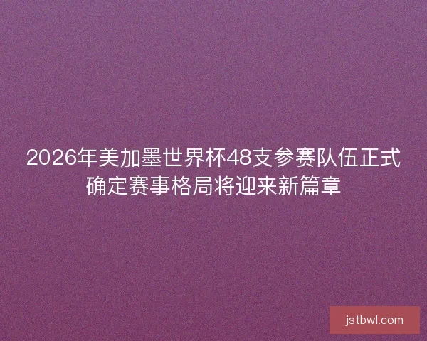 2026年美加墨世界杯48支参赛队伍正式确定赛事格局将迎来新篇章