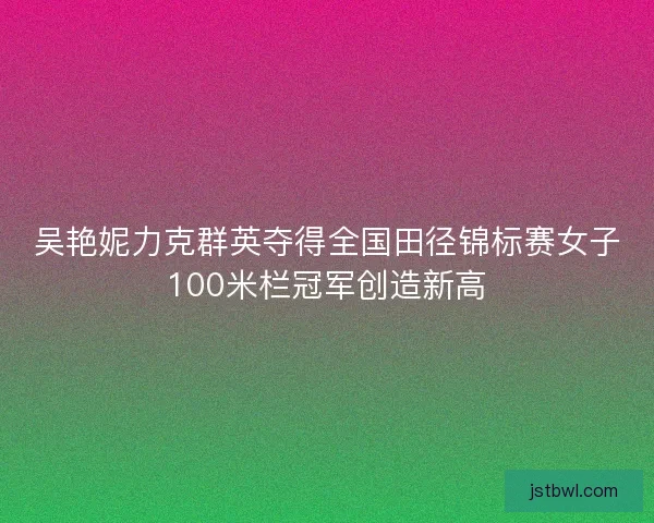 吴艳妮力克群英夺得全国田径锦标赛女子100米栏冠军创造新高
