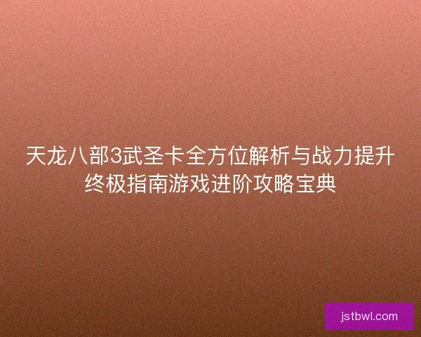 天龙八部3武圣卡全方位解析与战力提升终极指南游戏进阶攻略宝典