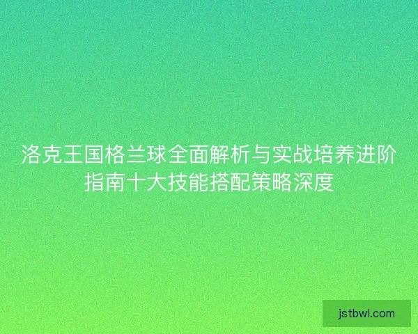 洛克王国格兰球全面解析与实战培养进阶指南十大技能搭配策略深度