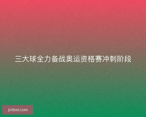 三大球全力备战奥运资格赛冲刺阶段