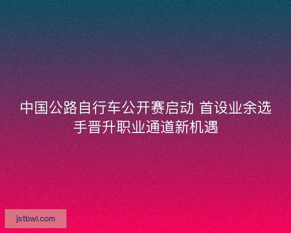 中国公路自行车公开赛启动 首设业余选手晋升职业通道新机遇