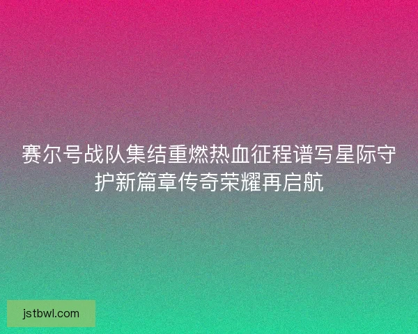 赛尔号战队集结重燃热血征程谱写星际守护新篇章传奇荣耀再启航