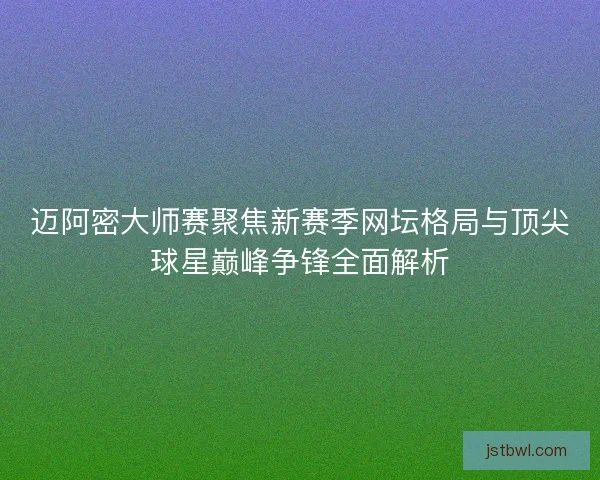 迈阿密大师赛聚焦新赛季网坛格局与顶尖球星巅峰争锋全面解析