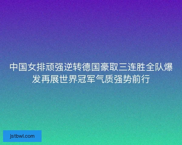 中国女排顽强逆转德国豪取三连胜全队爆发再展世界冠军气质强势前行