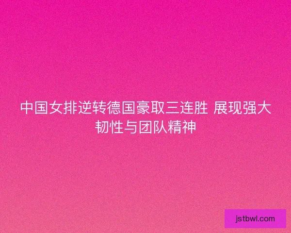 中国女排逆转德国豪取三连胜 展现强大韧性与团队精神