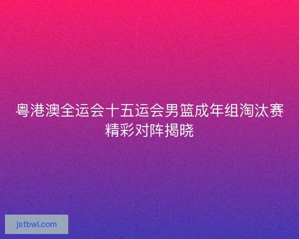 粤港澳全运会十五运会男篮成年组淘汰赛精彩对阵揭晓
