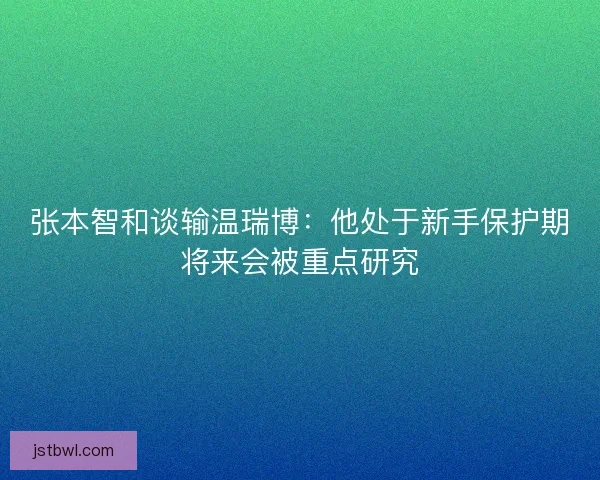 张本智和谈输温瑞博：他处于新手保护期将来会被重点研究